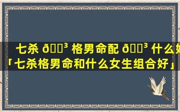 七杀 🐳 格男命配 🐳 什么好「七杀格男命和什么女生组合好」